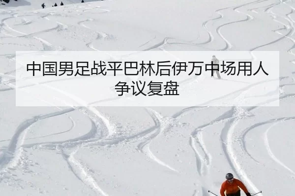 中国男足战平巴林后伊万中场用人争议复盘